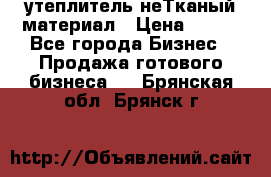 утеплитель неТканый материал › Цена ­ 100 - Все города Бизнес » Продажа готового бизнеса   . Брянская обл.,Брянск г.